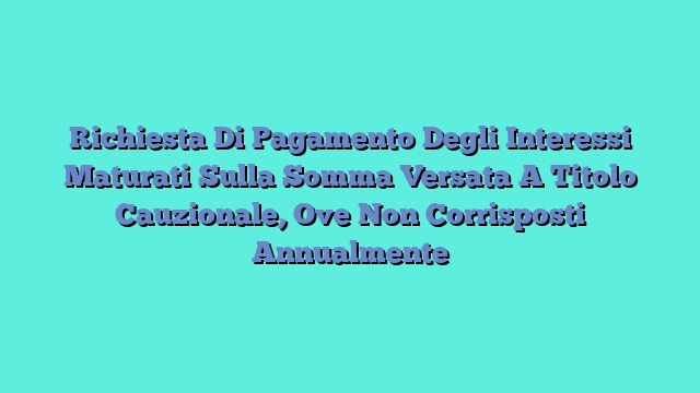 Richiesta Di Pagamento Degli Interessi Maturati Sulla Somma Versata A Titolo Cauzionale, Ove Non Corrisposti Annualmente