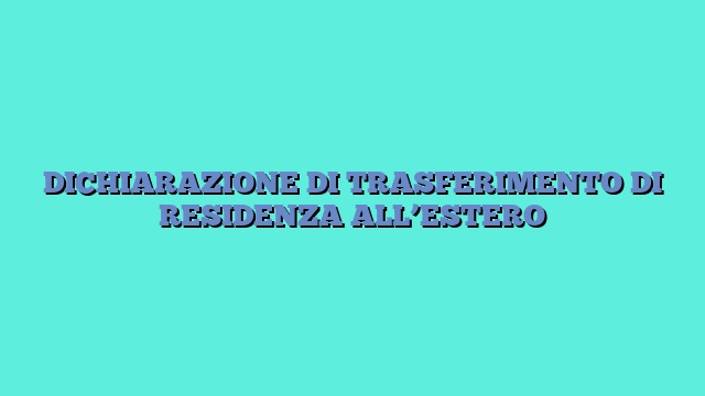 DICHIARAZIONE DI TRASFERIMENTO DI RESIDENZA ALL’ESTERO